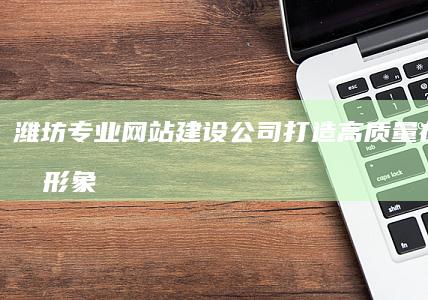 潍坊专业网站建设公司：打造高质量在线品牌形象